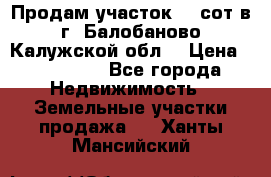 Продам участок 12 сот в г. Балобаново Калужской обл. › Цена ­ 850 000 - Все города Недвижимость » Земельные участки продажа   . Ханты-Мансийский